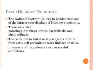 DAVID HOCKNEY EXHIBITION
 The National Portrait Gallery in London held one
of the largest ever displays of Hockney's portraits.
 There were 150
paintings, drawings, prints, sketchbooks and
photo collages.
 The collection included nearly 50 years of work
from early self portraits to work finished in 2005.
 It was one of the gallery's most successful
exhibitions.
 