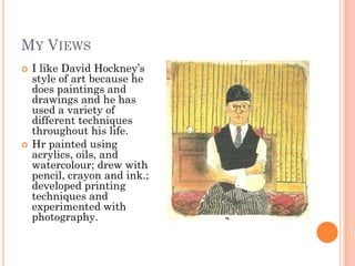 MY VIEWS
 I like David Hockney’s
style of art because he
does paintings and
drawings and he has
used a variety of
different techniques
throughout his life.
 Hr painted using
acrylics, oils, and
watercolour; drew with
pencil, crayon and ink.;
developed printing
techniques and
experimented with
photography.
 