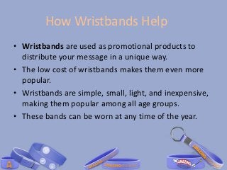 How Wristbands Help
• Wristbands are used as promotional products to
  distribute your message in a unique way.
• The low cost of wristbands makes them even more
  popular.
• Wristbands are simple, small, light, and inexpensive,
  making them popular among all age groups.
• These bands can be worn at any time of the year.
 