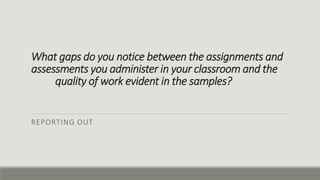 What gaps do you notice between the assignments and
assessments you administer in your classroom and the
quality of work evident in the samples?
REPORTING OUT
 