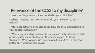 Relevance of the CCSS to my discipline?
How is writing currently incorporated in your discipline?
What strategies, practices, or tools do you rely upon to teach
writing?
After deconstructing the standards, how are they incorporated in
your course/curriculum?
 What assignments/assessments do you currently administer that
provide evidence of student proficiency in regards to these
standards? What weaknesses do you need to address in order to
better align with the standards?
 