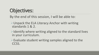 Objectives:
By the end of this session, I will be able to:
Unpack the ELA Literacy Anchor with writing
standards 1 & 2.
Identify where writing aligned to the standard lives
in your curriculum.
Evaluate student writing samples aligned to the
CCSS.
 