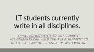 LT students currently
write in all disciplines.
SMALL ADJUSTMENTS TO OUR CURRENT
ASSIGNMENTS CAN YIELD TIGHTER ALIGNMENT TO
THE LITERACY ANCHOR STANDARDS WITH WRITING.
 