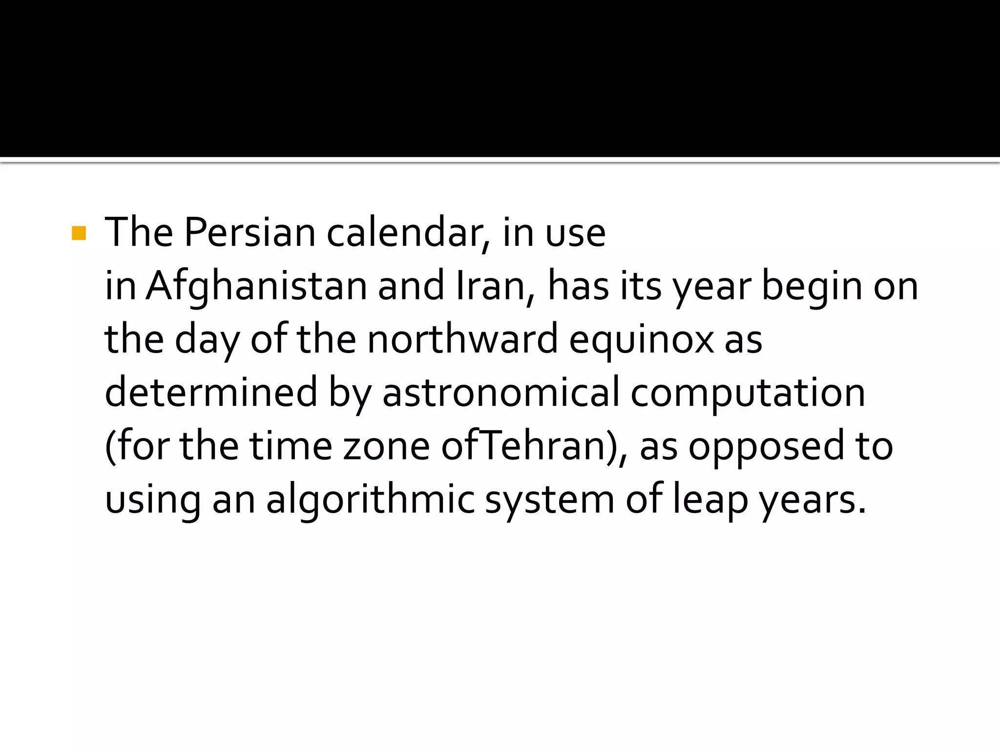  The Persian calendar, in use 
in Afghanistan and Iran, has its year begin on 
the day of the northward equinox as 
determined by astronomical computation 
(for the time zone ofTehran), as opposed to 
using an algorithmic system of leap years. 
 