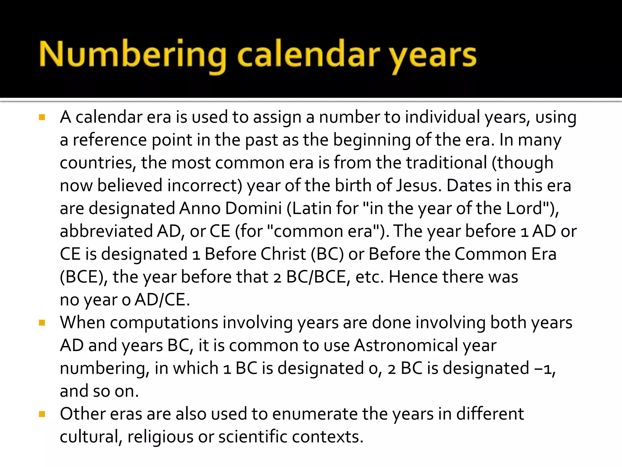  A calendar era is used to assign a number to individual years, using 
a reference point in the past as the beginning of the era. In many 
countries, the most common era is from the traditional (though 
now believed incorrect) year of the birth of Jesus. Dates in this era 
are designated Anno Domini (Latin for "in the year of the Lord"), 
abbreviated AD, or CE (for "common era"). The year before 1 AD or 
CE is designated 1 Before Christ (BC) or Before the Common Era 
(BCE), the year before that 2 BC/BCE, etc. Hence there was 
no year 0 AD/CE. 
 When computations involving years are done involving both years 
AD and years BC, it is common to use Astronomical year 
numbering, in which 1 BC is designated 0, 2 BC is designated −1, 
and so on. 
 Other eras are also used to enumerate the years in different 
cultural, religious or scientific contexts. 
 