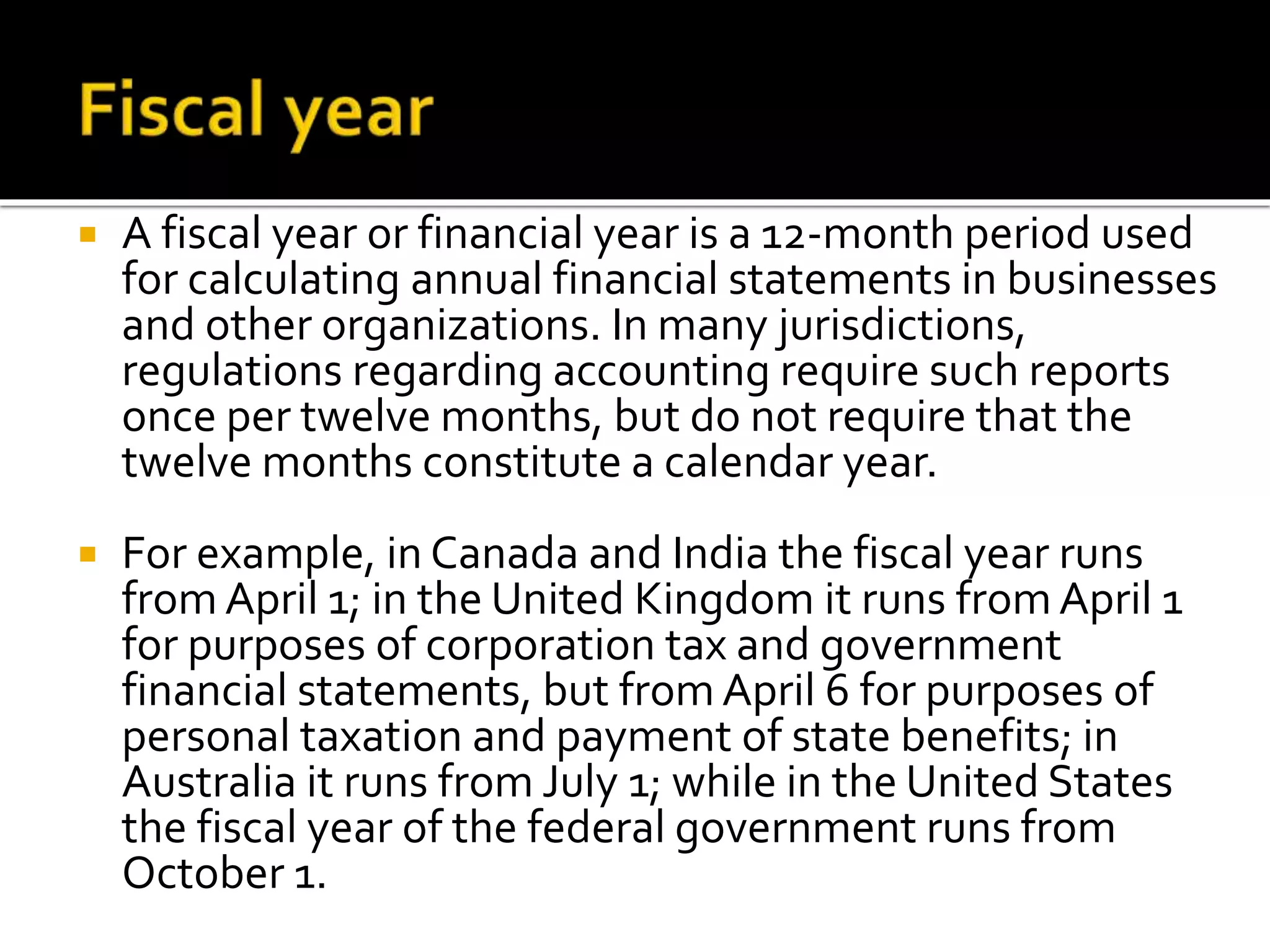  A fiscal year or financial year is a 12-month period used 
for calculating annual financial statements in businesses 
and other organizations. In many jurisdictions, 
regulations regarding accounting require such reports 
once per twelve months, but do not require that the 
twelve months constitute a calendar year. 
 For example, in Canada and India the fiscal year runs 
from April 1; in the United Kingdom it runs from April 1 
for purposes of corporation tax and government 
financial statements, but from April 6 for purposes of 
personal taxation and payment of state benefits; in 
Australia it runs from July 1; while in the United States 
the fiscal year of the federal government runs from 
October 1. 
 