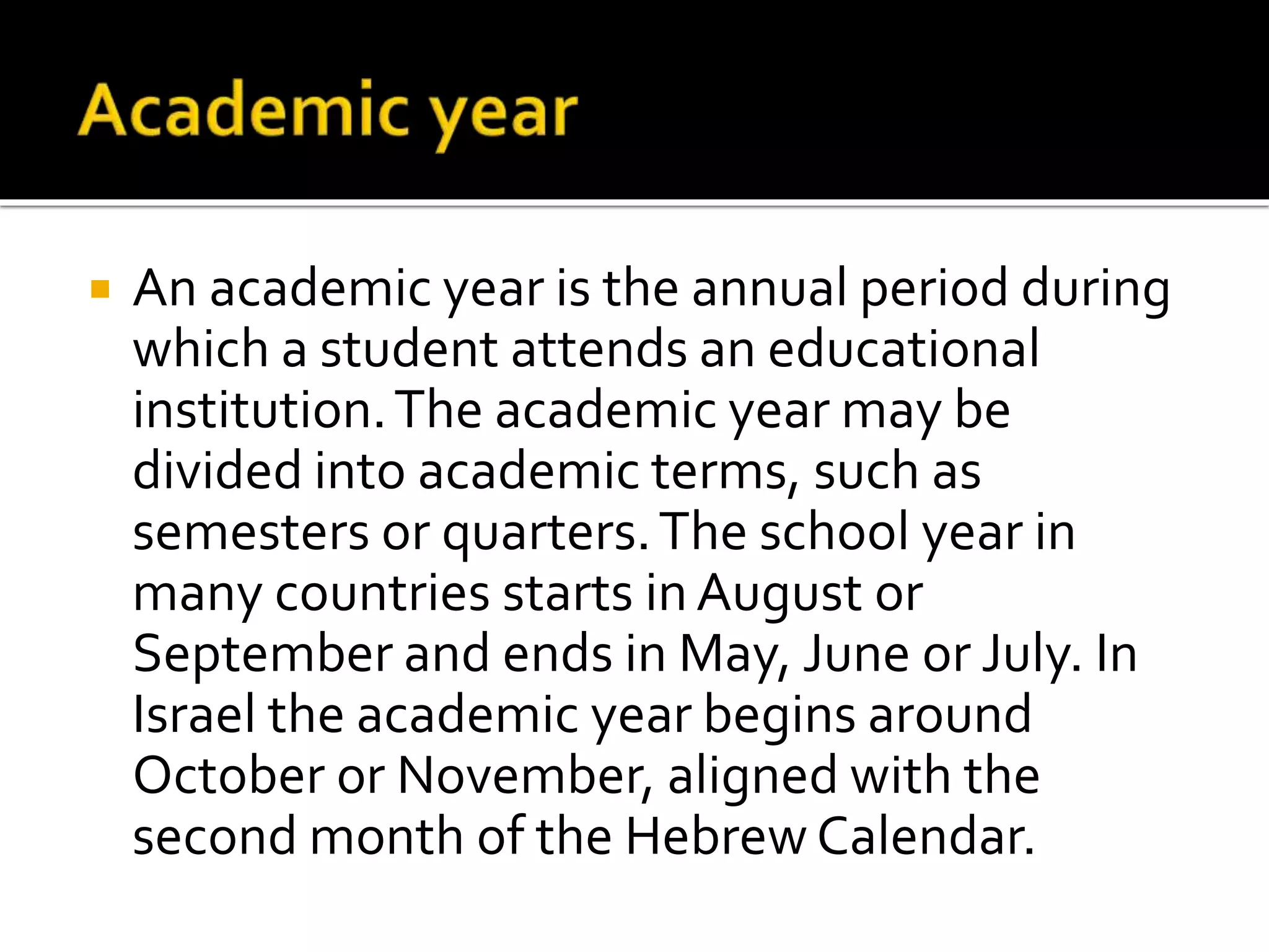  An academic year is the annual period during 
which a student attends an educational 
institution. The academic year may be 
divided into academic terms, such as 
semesters or quarters. The school year in 
many countries starts in August or 
September and ends in May, June or July. In 
Israel the academic year begins around 
October or November, aligned with the 
second month of the Hebrew Calendar. 
 