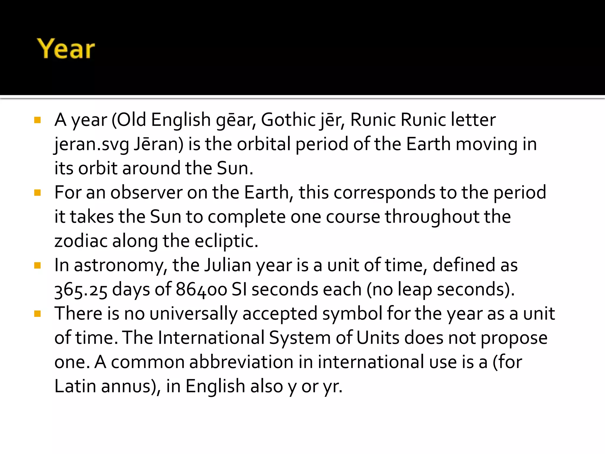  A year (Old English gēar, Gothic jēr, Runic Runic letter 
jeran.svg Jēran) is the orbital period of the Earth moving in 
its orbit around the Sun. 
 For an observer on the Earth, this corresponds to the period 
it takes the Sun to complete one course throughout the 
zodiac along the ecliptic. 
 In astronomy, the Julian year is a unit of time, defined as 
365.25 days of 86400 SI seconds each (no leap seconds). 
 There is no universally accepted symbol for the year as a unit 
of time. The International System of Units does not propose 
one. A common abbreviation in international use is a (for 
Latin annus), in English also y or yr. 
 