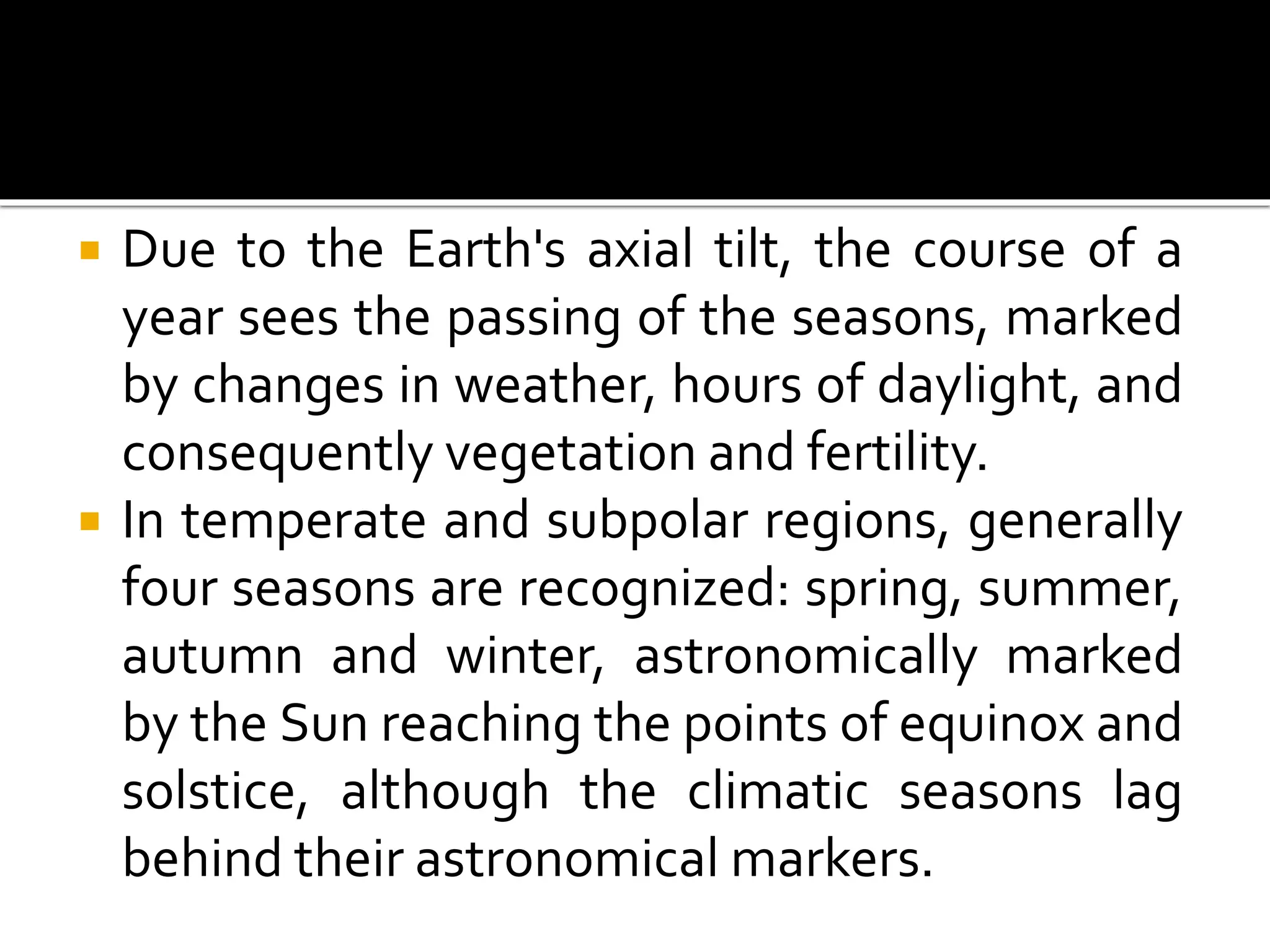 Due to the Earth's axial tilt, the course of a 
year sees the passing of the seasons, marked 
by changes in weather, hours of daylight, and 
consequently vegetation and fertility. 
 In temperate and subpolar regions, generally 
four seasons are recognized: spring, summer, 
autumn and winter, astronomically marked 
by the Sun reaching the points of equinox and 
solstice, although the climatic seasons lag 
behind their astronomical markers. 
 