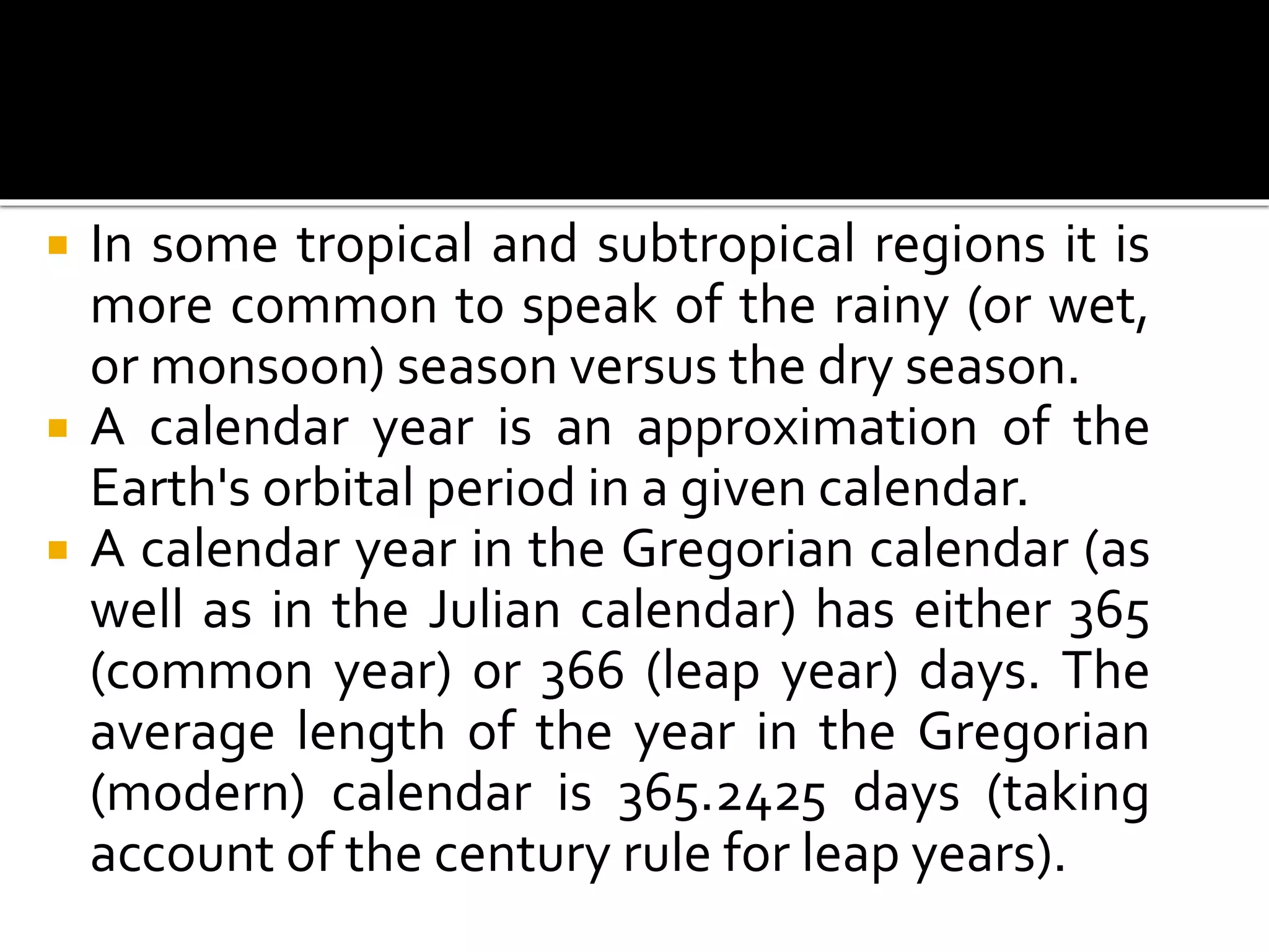  In some tropical and subtropical regions it is 
more common to speak of the rainy (or wet, 
or monsoon) season versus the dry season. 
 A calendar year is an approximation of the 
Earth's orbital period in a given calendar. 
 A calendar year in the Gregorian calendar (as 
well as in the Julian calendar) has either 365 
(common year) or 366 (leap year) days. The 
average length of the year in the Gregorian 
(modern) calendar is 365.2425 days (taking 
account of the century rule for leap years). 
 