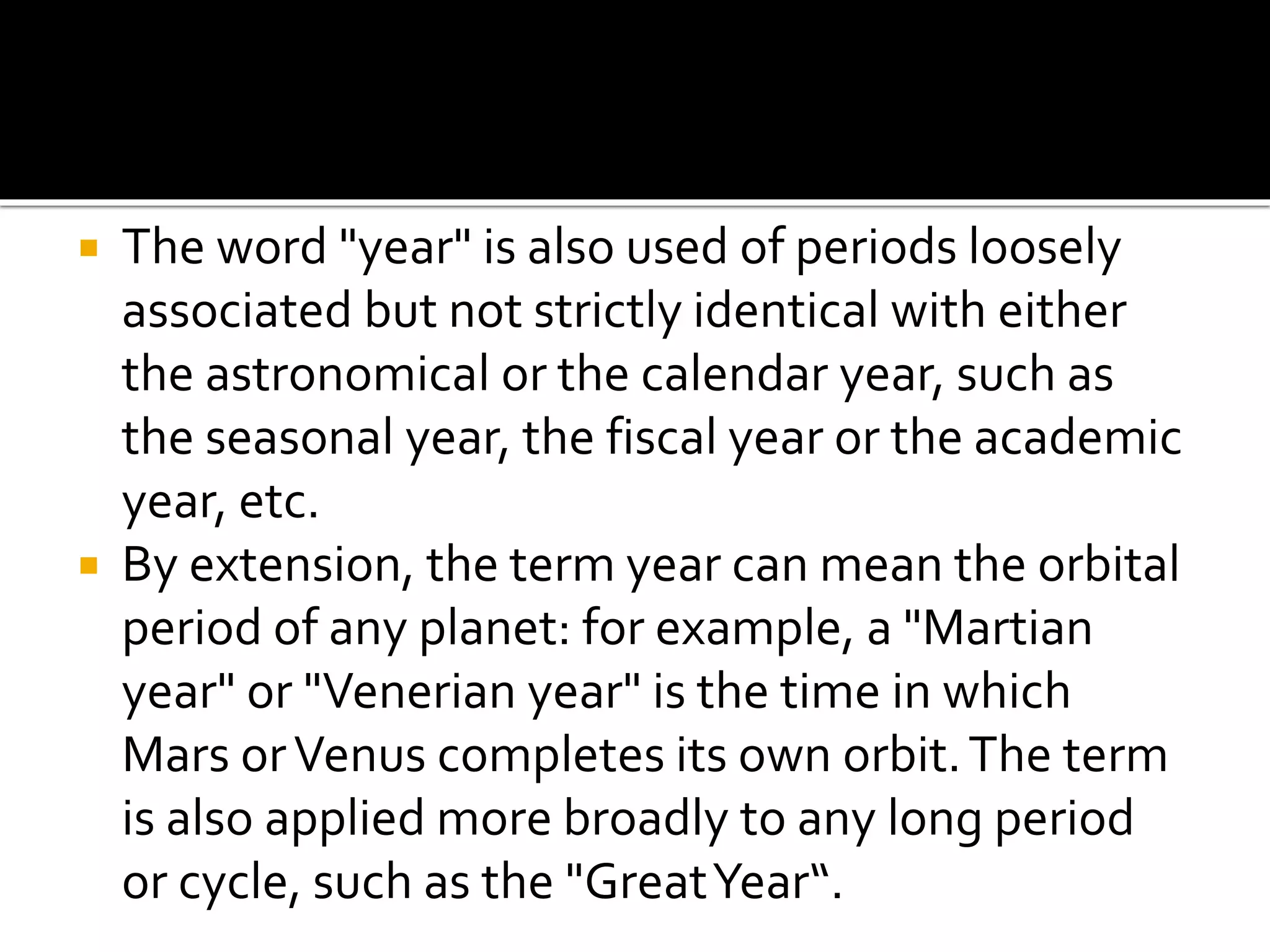  The word "year" is also used of periods loosely 
associated but not strictly identical with either 
the astronomical or the calendar year, such as 
the seasonal year, the fiscal year or the academic 
year, etc. 
 By extension, the term year can mean the orbital 
period of any planet: for example, a "Martian 
year" or "Venerian year" is the time in which 
Mars or Venus completes its own orbit. The term 
is also applied more broadly to any long period 
or cycle, such as the "Great Year“. 
 
