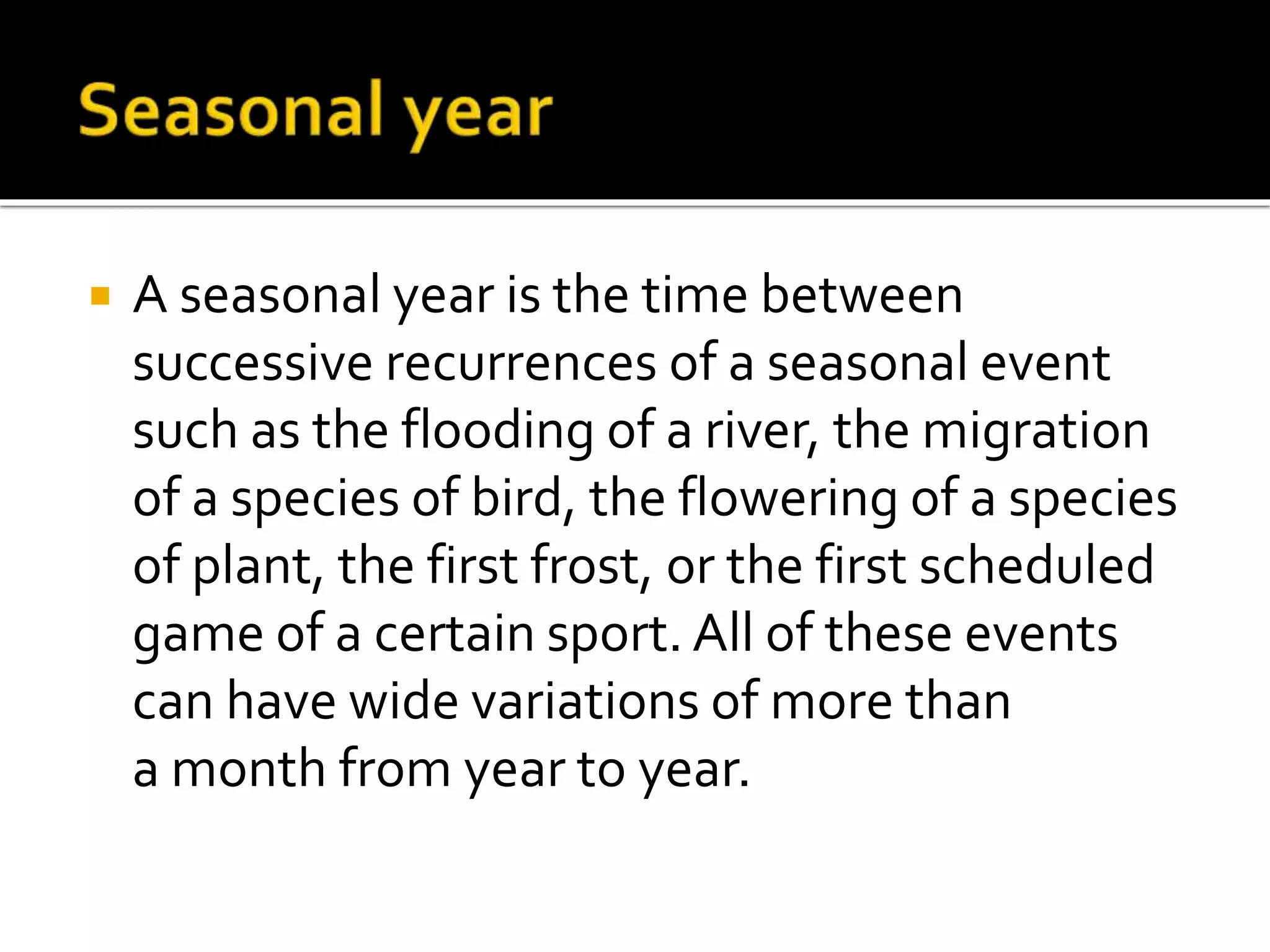  A seasonal year is the time between 
successive recurrences of a seasonal event 
such as the flooding of a river, the migration 
of a species of bird, the flowering of a species 
of plant, the first frost, or the first scheduled 
game of a certain sport. All of these events 
can have wide variations of more than 
a month from year to year. 
 