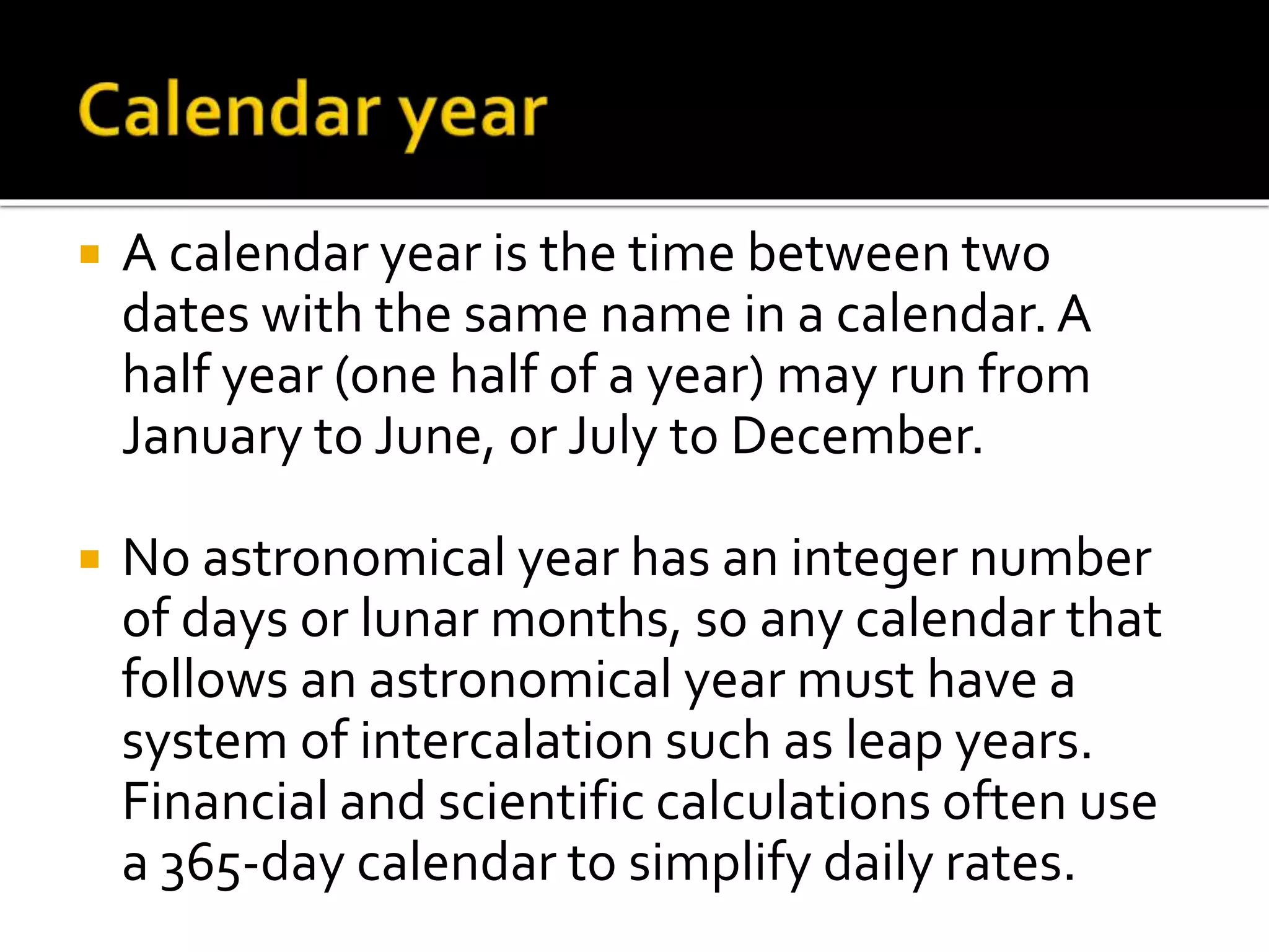  A calendar year is the time between two 
dates with the same name in a calendar. A 
half year (one half of a year) may run from 
January to June, or July to December. 
 No astronomical year has an integer number 
of days or lunar months, so any calendar that 
follows an astronomical year must have a 
system of intercalation such as leap years. 
Financial and scientific calculations often use 
a 365-day calendar to simplify daily rates. 
 