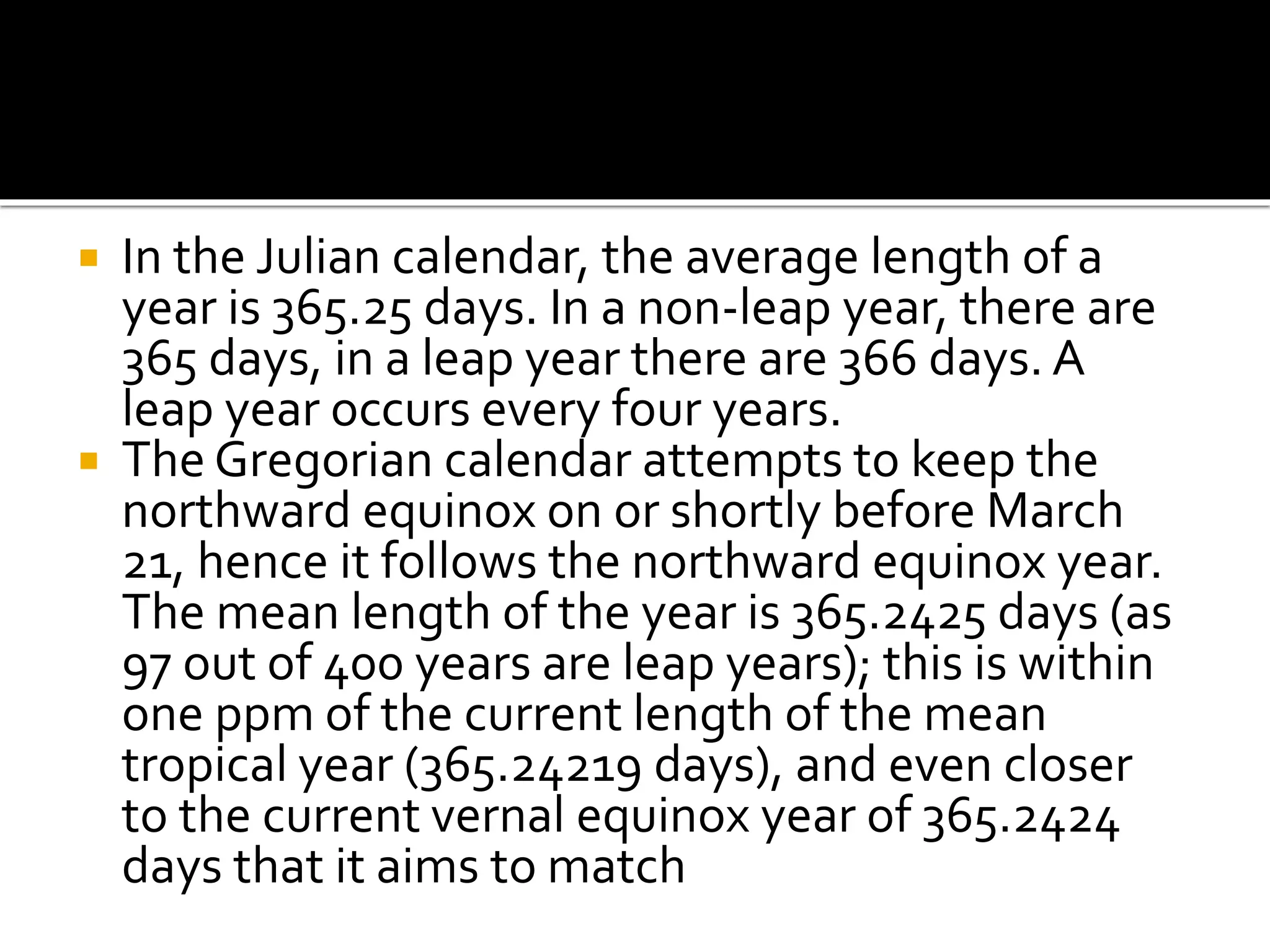  In the Julian calendar, the average length of a 
year is 365.25 days. In a non-leap year, there are 
365 days, in a leap year there are 366 days. A 
leap year occurs every four years. 
 The Gregorian calendar attempts to keep the 
northward equinox on or shortly before March 
21, hence it follows the northward equinox year. 
The mean length of the year is 365.2425 days (as 
97 out of 400 years are leap years); this is within 
one ppm of the current length of the mean 
tropical year (365.24219 days), and even closer 
to the current vernal equinox year of 365.2424 
days that it aims to match 
 