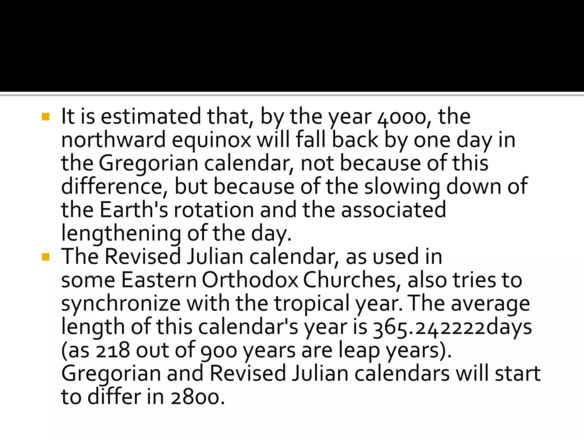  It is estimated that, by the year 4000, the 
northward equinox will fall back by one day in 
the Gregorian calendar, not because of this 
difference, but because of the slowing down of 
the Earth's rotation and the associated 
lengthening of the day. 
 The Revised Julian calendar, as used in 
some Eastern Orthodox Churches, also tries to 
synchronize with the tropical year. The average 
length of this calendar's year is 365.242222days 
(as 218 out of 900 years are leap years). 
Gregorian and Revised Julian calendars will start 
to differ in 2800. 
 