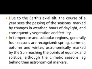  Due to the Earth's axial tilt, the course of a 
year sees the passing of the seasons, marked 
by changes in weather, hours of daylight, and 
consequently vegetation and fertility. 
 In temperate and subpolar regions, generally 
four seasons are recognized: spring, summer, 
autumn and winter, astronomically marked 
by the Sun reaching the points of equinox and 
solstice, although the climatic seasons lag 
behind their astronomical markers. 
 