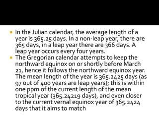  In the Julian calendar, the average length of a 
year is 365.25 days. In a non-leap year, there are 
365 days, in a leap year there are 366 days. A 
leap year occurs every four years. 
 The Gregorian calendar attempts to keep the 
northward equinox on or shortly before March 
21, hence it follows the northward equinox year. 
The mean length of the year is 365.2425 days (as 
97 out of 400 years are leap years); this is within 
one ppm of the current length of the mean 
tropical year (365.24219 days), and even closer 
to the current vernal equinox year of 365.2424 
days that it aims to match 
 
