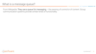 4Confidential
What is a message queue?
From Wikipedia: They use a queue for messaging – the passing of control or of content. Group
communication systems provide similar kinds of functionality.
 
