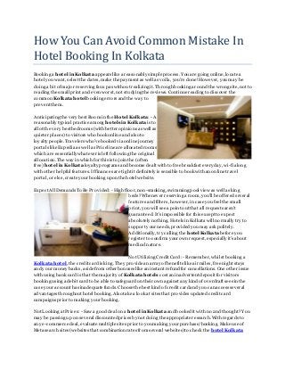 How You Can Avoid Common Mistake In
Hotel Booking In Kolkata
Booking a hotel in Kolkata appears like a reasonably simpleprocess. You are going online,locatea
hotel you want, select the dates, make the payment as well as voila, you're done!However, you may be
doing a bit of major reserving faux pas without realizing it. Through booking ar ound the wrong site, not to
reading the small print and even worst, not studying the reviews. Continuereading to discover the
common Kolkata hotel booking errors and the way to
prevent them.
Anticipating the very best Room in the Hotel Kolkata:- A
reasonably typical practice among hotels in Kolkata is to
allot the very best bedrooms (with better opinions as well as
quieter places) to visitors who book online and also to
loyalty people.Travelers who've booked via online journey
portals like Expedia as well as Priceline are allocated rooms
which are essentially whateveris left following the original
allocation. The way in which for this is to join the (often
free) hotel in Kolkata loyalty programs and become dealt with to free breakfast every day, wi-fi along
with other helpful features. Iffinances are tight it definitely is sensible to book with an online travel
portal, or else,createyourbooking upon the hotel website.
Expect All Demands To Be Provided: - High floor, non-smoking, swimming pool view as well as king
beds?Whenever reserving a room, you'll be offered several
features and filters, however, in case you feel the small
print, you will see a point out that all requests aren't
guaranteed. It's impossible for this exceptto expect
absolutely nothing. Hotels in Kolkata will normally try to
support yourneeds, provided you may ask politely.
Additionally,try calling the hotel Kolkata beforeyou
register to confirm your own request, especially it's about
medical nature.
Not Utilizing Credit Card: - Remember, whilst booking a
Kolkata hotel, the credit cardis king. They providean array ofbenefits like air miles, free night stays
and your money backs, asidefrom other bonuses like an instant refund for cancellations. One other issue
with using bank card is that the majority of Kolkata hotels cost an inadvertent deposit for visitors
booking using a debit card to be able to safeguard on their own againstany kind ofoverdraft sees in the
case youraccount has inadequate funds. Choosethe best kind ofcredit card and you can access several
advantages throughout hotel booking. Also take a look at sites that provides updated credit card
campaigns priorto making your booking.
Not Looking at Prices: - Saw a good deal on a hotel in Kolkata and booked it with no 2nd thought?Y ou
may be passing up on several discountedprices by not doing the appropriateresearch.With regards to
any e-commercedeal, evaluate multiple sites priorto you making your purchase/booking. Make use of
Metasearch sites (websites that combination rates from several websites) to check the hotel Kolkata
 