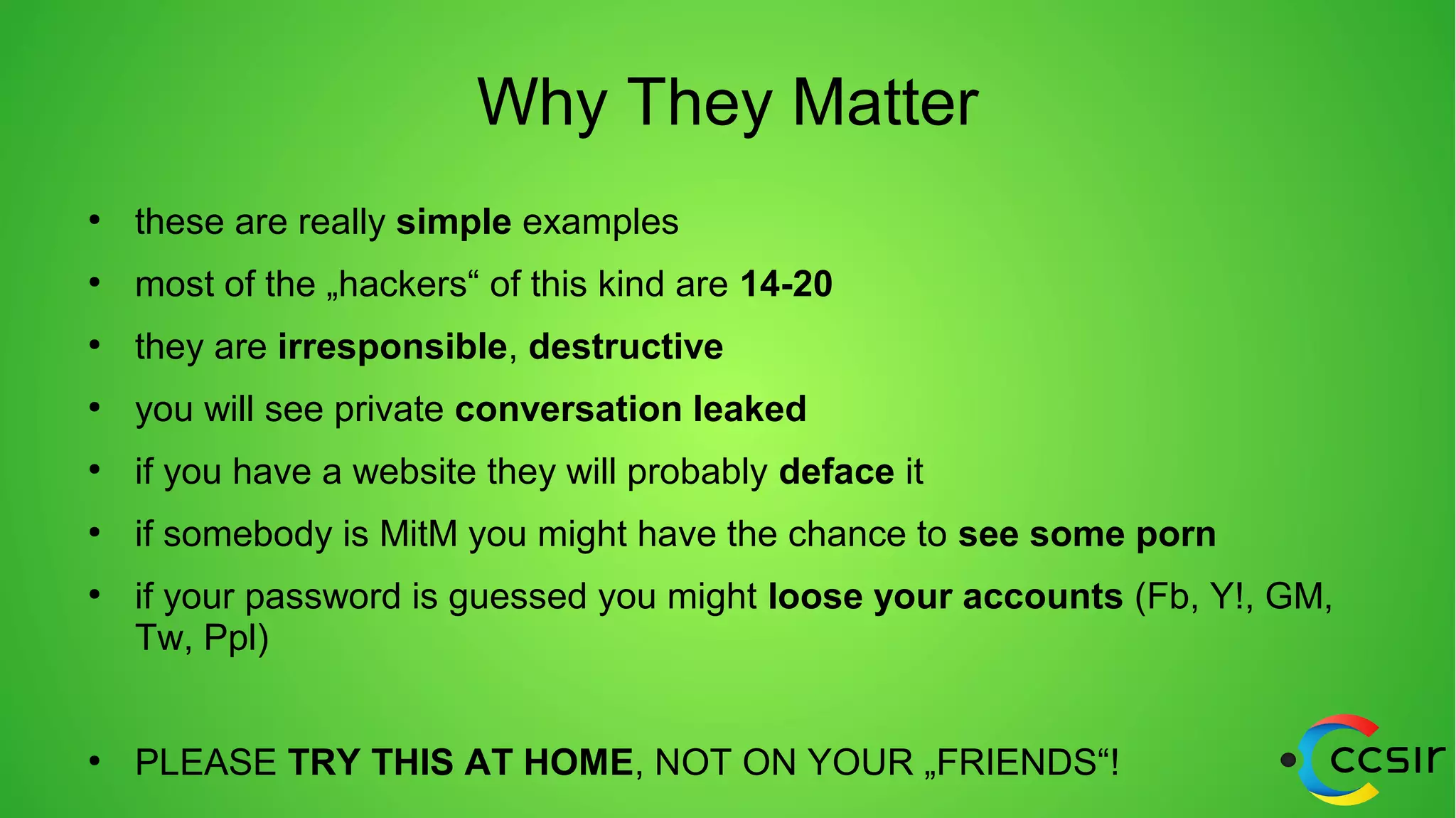 Why They Matter
●
these are really simple examples
●
most of the „hackers“ of this kind are 14-20
●
they are irresponsible, destructive
●
you will see private conversation leaked
●
if you have a website they will probably deface it
●
if somebody is MitM you might have the chance to see some porn
●
if your password is guessed you might loose your accounts (Fb, Y!, GM,
Tw, Ppl)
●
PLEASE TRY THIS AT HOME, NOT ON YOUR „FRIENDS“!
 