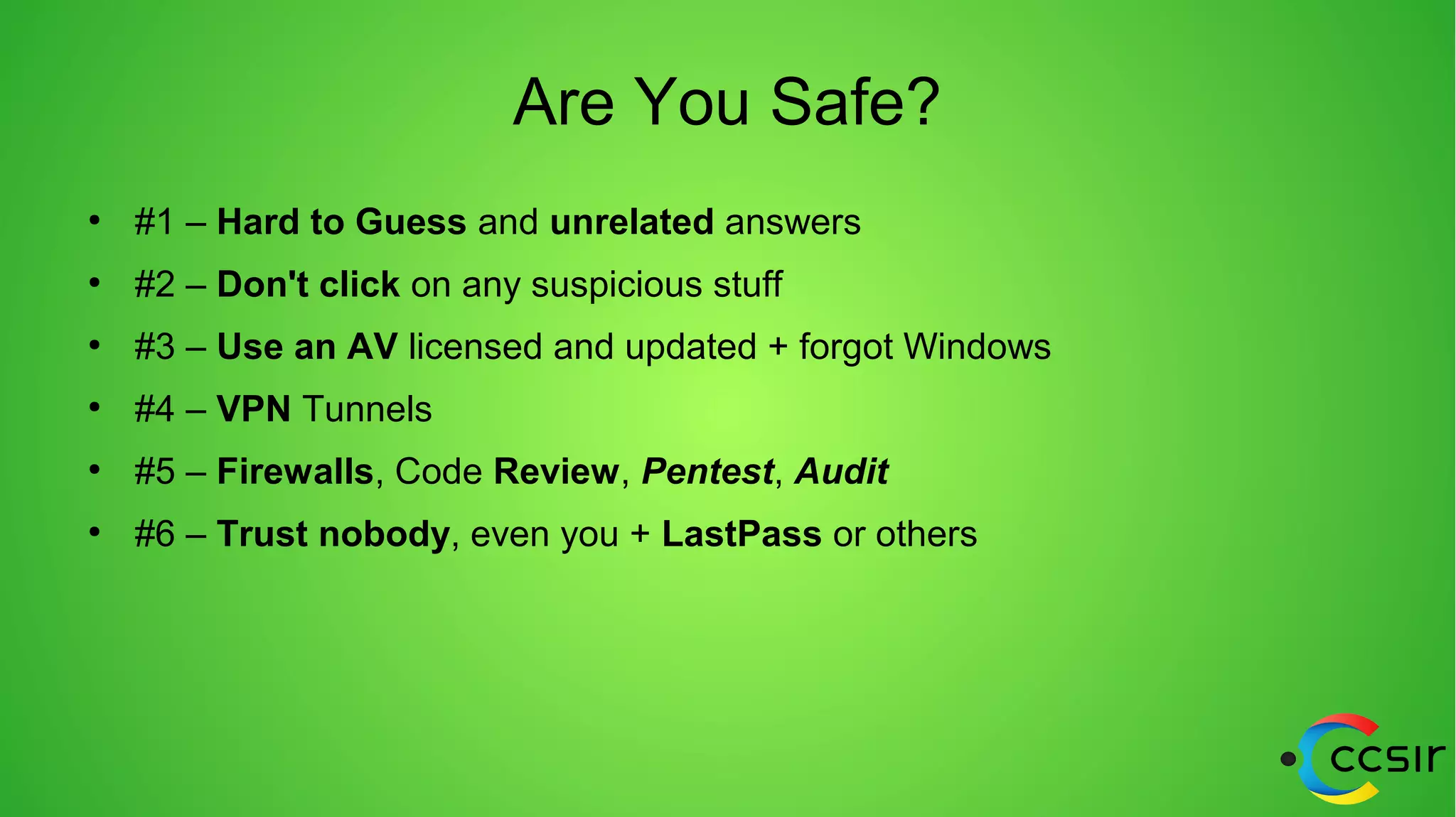 Are You Safe?
●
#1 – Hard to Guess and unrelated answers
●
#2 – Don't click on any suspicious stuff
●
#3 – Use an AV licensed and updated + forgot Windows
●
#4 – VPN Tunnels
●
#5 – Firewalls, Code Review, Pentest, Audit
●
#6 – Trust nobody, even you + LastPass or others
 