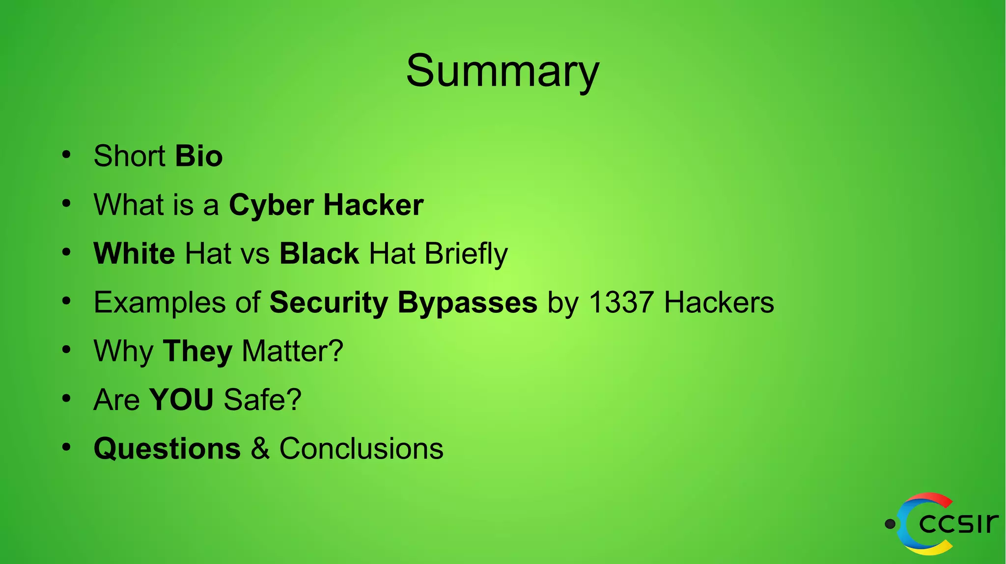 Summary
●
Short Bio
●
What is a Cyber Hacker
●
White Hat vs Black Hat Briefly
●
Examples of Security Bypasses by 1337 Hackers
●
Why They Matter?
●
Are YOU Safe?
●
Questions & Conclusions
 