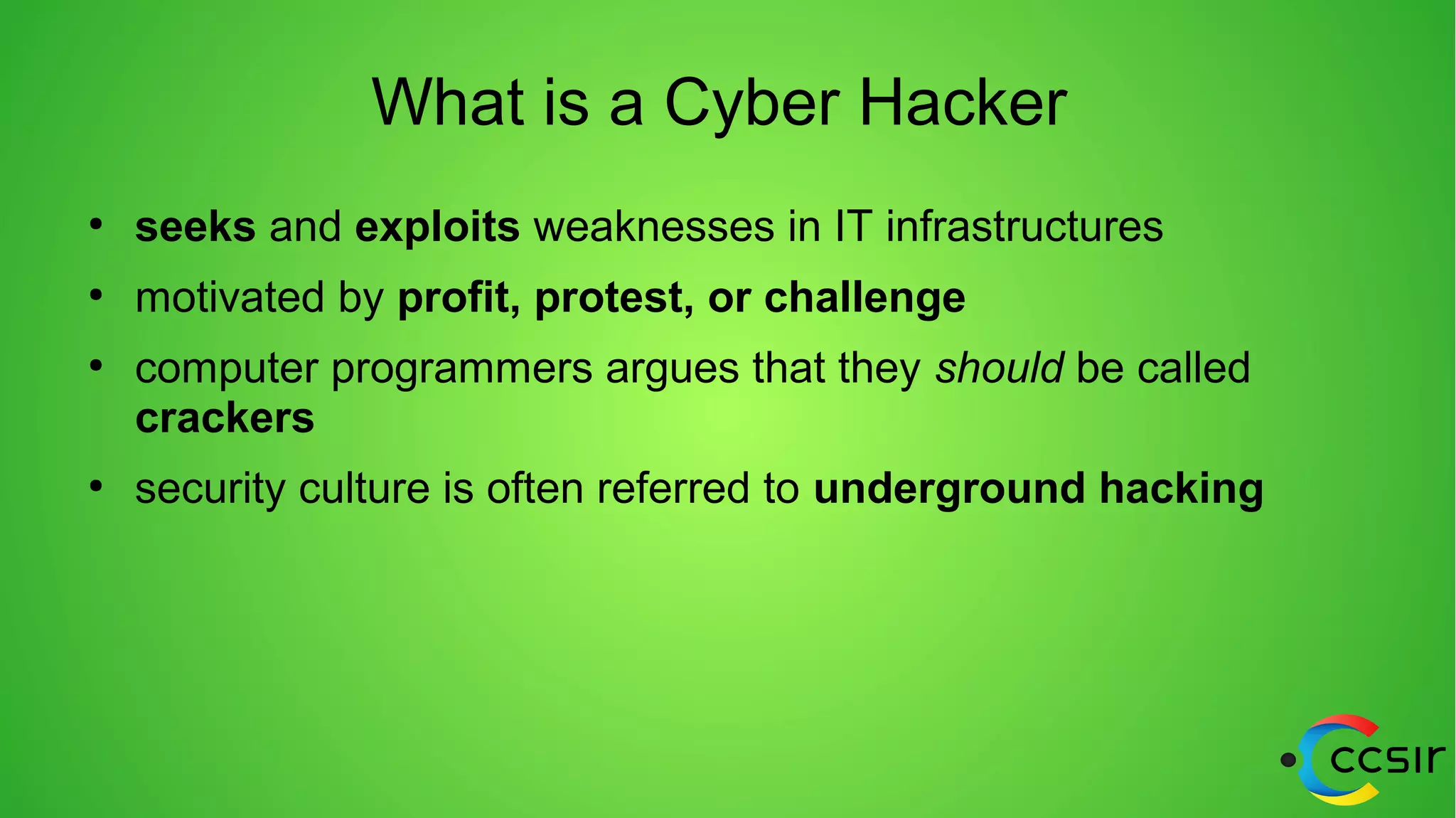 What is a Cyber Hacker
●
seeks and exploits weaknesses in IT infrastructures
●
motivated by profit, protest, or challenge
●
computer programmers argues that they should be called
crackers
●
security culture is often referred to underground hacking
 