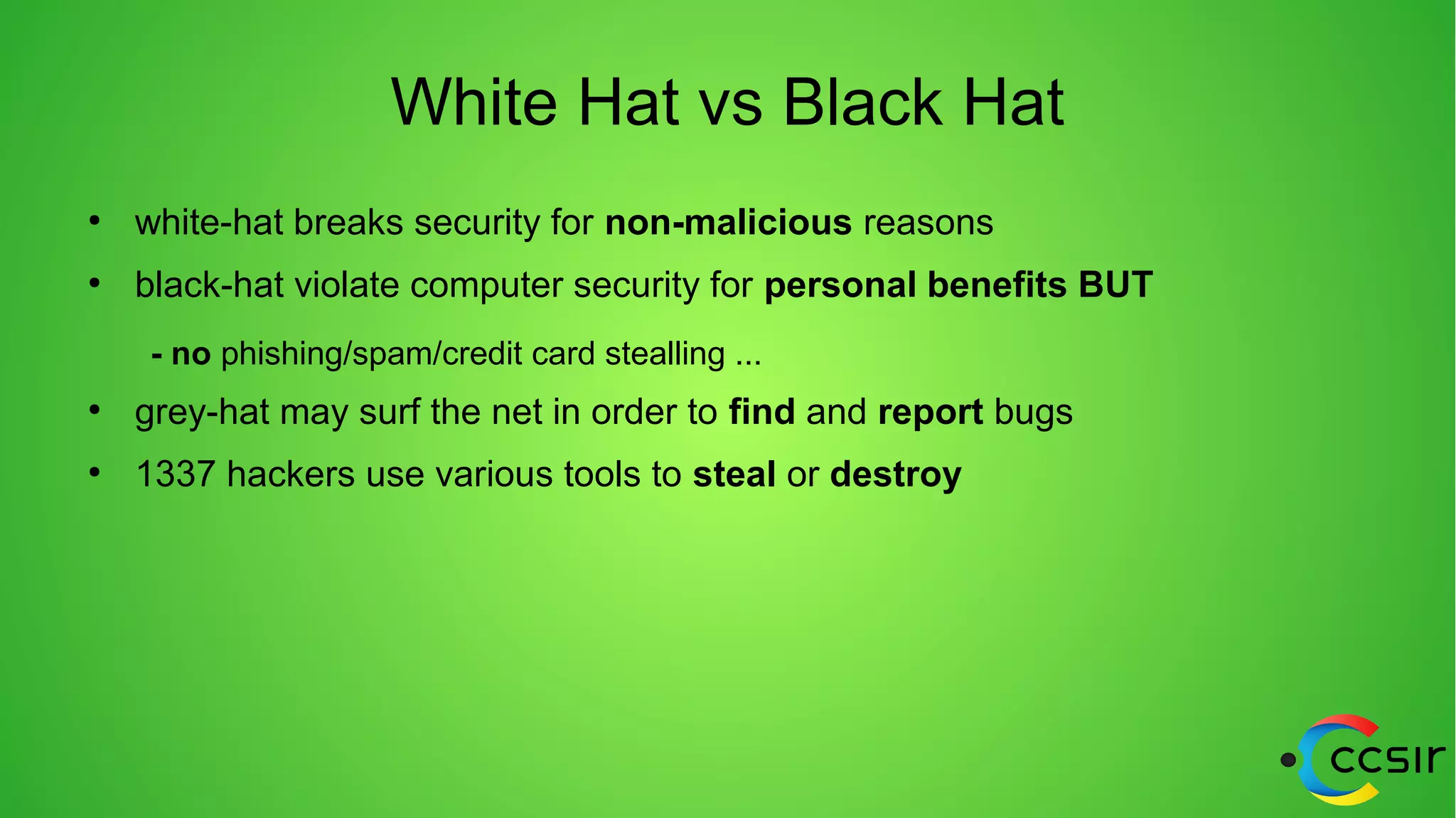 White Hat vs Black Hat
●
white-hat breaks security for non-malicious reasons
●
black-hat violate computer security for personal benefits BUT
- no phishing/spam/credit card stealling ...
●
grey-hat may surf the net in order to find and report bugs
●
1337 hackers use various tools to steal or destroy
 