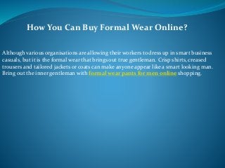 How You Can Buy Formal Wear Online?
Although various organisations are allowing their workers to dress up in smart business
casuals, but it is the formal wear that brings out true gentleman. Crisp shirts, creased
trousers and tailored jackets or coats can make anyone appear like a smart looking man.
Bring out the inner gentleman with formal wear pants for men online shopping.
 