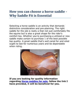 How you can choose a horse saddle - Why Saddle Fit is Essential<br />Selecting a horse saddle is an activity that demands distinctive consideration and pre-planning. The right saddle for the job is really a that not just comfortably fits the equine but is also a great shape for the rider's comfort too. Whether you're purchasing a utilized or new saddle make certain to purchase 1 of the best possible top quality. A great saddle that's well cared for and oiled ought to last for numerous years and be dependable when riding.<br />If you are looking for quality information regarding Horse saddles for sale, follow the link I have provided, it will be beneficial for you.<br />- First determine what type of seat you will require, an British or Western. An English saddle might be further classified as a dressage, search seat or saddle seat. The Western seat may be a roping, reining, stock or even pleasure saddle; the actual Western saddle generally has a horn on the entrance where a lariat may be tied. Depending on the type of using you will be mainly performing will figure out the very best choice for the kind of saddle required; if you're taking part in a number of riding professions then you might have to buy a couple of individual saddles to support the various activities. Some all-purpose saddles may cover varied roles but they must be well-fitted as well as well-constructed. *<br />Depending on your budget, you may choose to buy a new or a much more inexpensive utilized saddle. The advantage of buying a used seat is that it will likely be already softened and somewhat worn and could therefore turn out to be a more comfortable ride than the brand new purchase nevertheless you should check the quality of the leather-based and supplies, especially examining the construction of the actual tree, or bottom of the saddle and any wear and tear with the straps and buckles. The saddle's stitching should not be unraveled, the billet straps - under seat flap - ought to be powerful, and girth straps should be full with no signs of disintegration. If you buy a second hand saddle that needs repairing work then you might really wind up paying a lot more for it than the cost of a new 1. Take care!<br />The advantage of purchasing a new seat will be the option of getting 1 custom made to suit and it might also be easier to secure a refund in the event of an inappropriate or faulty selection.<br />Your * fitting of the seat for both horse and rider is of extreme importance. It may be difficult to do the hands on test if the saddle is being purchased from a mail order catalog or from an advertised picture. Some people suggest that a professional or even well-qualified horse trainer actually does any testing and fitting of the horse saddle prior to use so always remember to consult an professional prior to purchasing if possible. If you do your own fitting as well as testing, ask the store or person you're buying from if you could trial the saddle on your horse prior to really purchasing this.<br />Use saddle pads when testing the actual saddle and check to see that the fit is snug around your horse's girth, the cinch strap ought to be totally tensioned. If you do go for a test ride take note of any sweaty or dried out spots on the horse's withers (the muscled ridge where the neck meets the back). Any sign of soreness and bruising on your horse or behavioural issues such as balking, rearing, bucking, biting or throwing from the animal, ought to dissuade you from buying the saddle.<br />The rider's comfort and ease is also essential to think about; if the saddle is simply too large then it might be hard to remain firmly sitting, too small and pinching and uncomfortable riding positioning might happen. When seated, you ought to be able to fit a three fingers width involving the backside and also the end of the saddle.<br />This by no means pays to buy an ill-fitting saddle of the wrong kind because injury to the horse and rider could be significant when insufficient tack is becoming utilized. Usually go for the very best quality in order to maximise both comfort and security!<br />White hairs along a horsequot;
s spine, particularly around the withers, are generally a sign of 1 thing: somebody rode that horse in a saddle that didnquot;
t match properly, and this went on for a lengthy time. The seat fit poorly sufficient to cause sores on the horsequot;
s back, generally pulling or rubbing out the hair, which in turn grows back whitened. Envision how unpleasant you are when your clothing donquot;
t fit, and then picture performing heavy work wearing those pants that are much too tight or the shoes which are so loose you slide around inside them. A horse attempting to work when ridden in a saddle can have numerous problems, but this can generally be fixed with some research and patience.<br />Why Seat Fit is Important<br />Saddle fit can cause bigger issues than just just just a little discomfort. A equine that starts out ready and happy within the work can turn out to be testy, get vices like bucking in addition to kicking or even turn out to be lame. Keep the horse happy, and he will work longer and harder for you than within the event that he is in constant pain due to ill-fitting equipment.<br />You will find various elements a saddle might be a poor fit for a horse. If it's too narrow it'll pinch him or her, cause him lots of discomfort and limit his movement. If it's too wide, the actual saddle will press on the horsequot;
s withers and spine. Even though the 2nd problem can often be sufficiently corrected through the use of additional padding, it is much better to discover a saddle that fits the horse well. It can't be cured for a saddle that's too narrow except to totally change the tree.<br />The actual horse isn't the just 1 the saddle should fit-it requirements to fit you, also. If the seat does not fit you, you may have to fight together with your tack to keep an efficient position, which prevents your capability to ride your horse well. If the saddle is a lot too small for you, your weight wonquot;
t be equally distributed-too much will probably be on the cantle, which puts too a lot pressure on the horsequot;
s back in that one spot. Plus, you may be uncomfortable and off balance, in addition to thatquot;
s no fun for anyone.<br />Choosing the proper Saddle for you as well as your Horse<br />The self-discipline you'll be riding includes a large influence about the saddle you select. You'll discover various types of English saddles for different purposes, and there are different styles of western saddles for different kinds of riding. Even though it is greatest to obtain the correct type of saddle for which you will be performing with your horse so it can help you, some saddles can work for several purposes.<br />Sit in lots of saddles to find one that fits you. Various kinds of saddles fit differently, nevertheless a great tack store employee should be able to assist you to with that. Make certain you can adjust the stirrups towards the right length for your leg and that you can easily keep your heels lower and under your shoulder blades. You should also have the ability to sit down comfortably in the correct riding position, with or without stirrups, along with small effort.<br />Once youquot;
ve narrowed down your options, try the saddles on your equine. Saddles are made with various sapling sizes-usually narrow, medium, broad, and sometimes they've in-between dimensions also. Quarter Horses, Arabians, and draft farm pets tend to have wide shells, while Thoroughbreds tend to be narrow. Obviously, you will find exceptions to every rule.<br />Begin by placing the seat on the horsequot;
s back without any saddle pad to help you check the fit. It will sit flat about the horsequot;
s back with out showing forward or back again. It should not press on the horsequot;
s back or shrivels in any spot. Operate your hand between the saddle and also the horsequot;
s shoulder to make sure it isnquot;
t too tight, and make sure the gullets (the actual pads on the underside of the saddle) sit flush on the horsequot;
s back again without gapping or pressing harder in some areas than others. Upon English saddles, you need to be in a position to look all the way down the channel under the saddle, between the gullets. The saddle should fit just as well having a tightened width.<br />Next, ride the horse in the saddle having a clean pad until he is sweaty. Afterward, take a look at the pad: there should be a fairly actually coating of sweat on the pad in the shape of the saddle where it touched the horse. If you see gaps or some locations which are sweatier than other people, the saddle doesn't match properly. You are able to also look into the horsequot;
s back for tenderness after the ride (and also the next day, just to make certain) by pressing on the back with your fingers and feeling for any reaction.<br />Whenever you're uncertain as to whether or not your saddle fits your equine, it is a good concept to consult an expert. They can tell you regardless of whether it is a good fit or otherwise, and they may have a few recommendations on saddles that would work better for you. Just remember: seat fit is essential for that long-term well being of your horse as well as your personal comfort.<br />