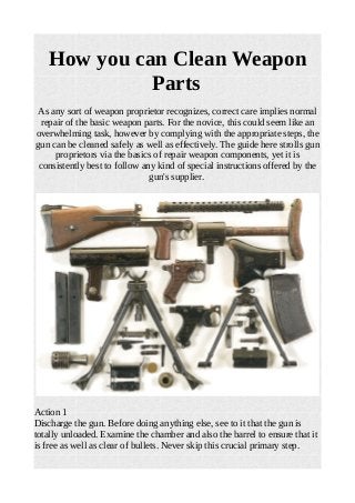 How you can Clean Weapon
Parts
As any sort of weapon proprietor recognizes, correct care implies normal
repair of the basic weapon parts. For the novice, this could seem like an
overwhelming task, however by complying with the appropriate steps, the
gun can be cleaned safely as well as effectively. The guide here strolls gun
proprietors via the basics of repair weapon components, yet it is
consistently best to follow any kind of special instructions offered by the
gun's supplier.
Action 1
Discharge the gun. Before doing anything else, see to it that the gun is
totally unloaded. Examine the chamber and also the barrel to ensure that it
is free as well as clear of bullets. Never skip this crucial primary step.
 