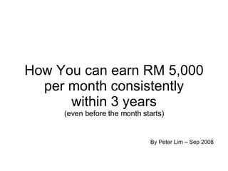 How You can earn RM 5,000 per month consistently within 3 years (even before the month starts) By Peter Lim – Sep 2008 