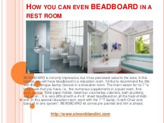 HOW YOU CAN EVEN BEADBOARD IN A
REST ROOM
BEADBOARD is not only impressive, but it has perceived value to the area. In this
tutorial, you will have beadboard in a relaxation room. I'd like to recommend the title
with the 7 "tongue &amp; Groove in a relaxation room. The main reason for its 7 "is
to be hack that you have, i.e., the numerous supplements in a quiet room, find.
bath painter Toilet paper holder, towel bar, countertop, cabinets, bath plumbing
and so on... It is very difficult with a 4'x 8 ' sheet beadboard on all the hack of Add-
ons. In this special relaxation room, went with the 7 "T &amp; G with Chair and
base all in one system". BEADBOARD kit comes pre painted and trim is ahead.
http://www.simonblandini.com
 