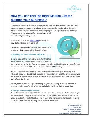 Blue Mail Media Inc
300, E Royal Lane
Suite 127 Irving, TX 75039
Ph : 1-888-494-0588
Mail : sales@bluemailmedia.com
How you can find the Right Mailing List for
building your Business ?
Direct mail campaign is about making direct contact with existing and potential
customers to promote our products or services. Unlike media advertising, it
enables us to target a particular group of people with a personalized message.
Direct marketing is cost effective and extremely
powerful at generating sales.
But the challenge in a direct mail campaign is
how to find the right mailing list?
There are basically two sources that can help us
to narrow down our mailing list selection.
1. Building our own customer database:
It's an axiom of the marketing industry that the
most important factor in the success of a direct
mail campaign is the list. Some say using the right mailing list can account for the
maximum amount as 80% of the success of Email Marketing.
So, building the in-house customer database is that the logical opening move
when planning for direct mail campaign. The customers and the prospectors who
have shown their interest in our products or services in the past comprise a large
part of this database.
Finally, we can also use Opt-In mailing list, this is a listing made up entirely of
prospects who have "ASKED" to be mail-clad to with marketing materials.
2. Using List Brokerage Services:
A List Broker act as an agent for those who wish to conduct marketing campaigns
via direct mail. They just provide us a list of customers that contain their name
and contact info. The list broker's main task is to do research for specific mailing
list owner and rent the mailing list to us from an owner.
 