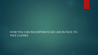 HOW YOU CAN INCORPORATE IAO LMS IN FACE-TO-
FACE CLASSES
 