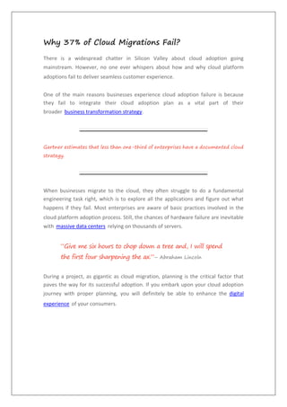 Why 37% of Cloud Migrations Fail?
There is a widespread chatter in Silicon Valley about cloud adoption going
mainstream. However, no one ever whispers about how and why cloud platform
adoptions fail to deliver seamless customer experience.
One of the main reasons businesses experience cloud adoption failure is because
they fail to integrate their cloud adoption plan as a vital part of their
broader business transformation strategy.
Gartner estimates that less than one-third of enterprises have a documented cloud
strategy.
When businesses migrate to the cloud, they often struggle to do a fundamental
engineering task right, which is to explore all the applications and figure out what
happens if they fail. Most enterprises are aware of basic practices involved in the
cloud platform adoption process. Still, the chances of hardware failure are inevitable
with massive data centers relying on thousands of servers.
“Give me six hours to chop down a tree and, I will spend
the first four sharpening the ax.”– Abraham Lincoln
During a project, as gigantic as cloud migration, planning is the critical factor that
paves the way for its successful adoption. If you embark upon your cloud adoption
journey with proper planning, you will definitely be able to enhance the digital
experience of your consumers.
 