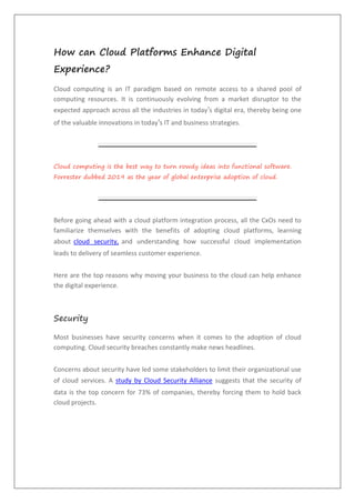 How can Cloud Platforms Enhance Digital
Experience?
Cloud computing is an IT paradigm based on remote access to a shared pool of
computing resources. It is continuously evolving from a market disruptor to the
expected approach across all the industries in today’s digital era, thereby being one
of the valuable innovations in today’s IT and business strategies.
Cloud computing is the best way to turn rowdy ideas into functional software.
Forrester dubbed 2019 as the year of global enterprise adoption of cloud.
Before going ahead with a cloud platform integration process, all the CxOs need to
familiarize themselves with the benefits of adopting cloud platforms, learning
about cloud security, and understanding how successful cloud implementation
leads to delivery of seamless customer experience.
Here are the top reasons why moving your business to the cloud can help enhance
the digital experience.
Security
Most businesses have security concerns when it comes to the adoption of cloud
computing. Cloud security breaches constantly make news headlines.
Concerns about security have led some stakeholders to limit their organizational use
of cloud services. A study by Cloud Security Alliance suggests that the security of
data is the top concern for 73% of companies, thereby forcing them to hold back
cloud projects.
 