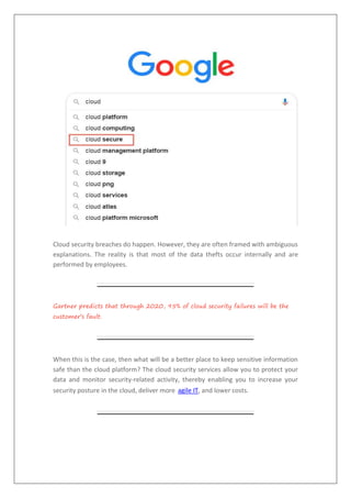 Cloud security breaches do happen. However, they are often framed with ambiguous
explanations. The reality is that most of the data thefts occur internally and are
performed by employees.
Gartner predicts that through 2020, 95% of cloud security failures will be the
customer’s fault.
When this is the case, then what will be a better place to keep sensitive information
safe than the cloud platform? The cloud security services allow you to protect your
data and monitor security-related activity, thereby enabling you to increase your
security posture in the cloud, deliver more agile IT, and lower costs.
 