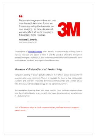 The adoption of cloud technology offers benefits to companies by enabling them to
increase the scale and power of their IT and the speed at which the deployment
process undergoes. Moreover, it also eliminates administrative headaches and works
across devices, locations, and organizational boundaries.
Maximize Collaboration and Productivity
Companies existing in today’s global world have their offices spread across different
countries, cities, and continents. Thus, it is inevitable for them to face collaboration
problems and problems related to delivering information fast and securely at any
time. However, with cloud technology, it’s not a problem anymore.
With workplace breaking down into more remote, cloud platform adoption allows
your decentralized teams to access, edit, and share documents from anywhere and
in a better manner.
77% of businesses adopt a cloud communications platform because it supports
remote work.
 