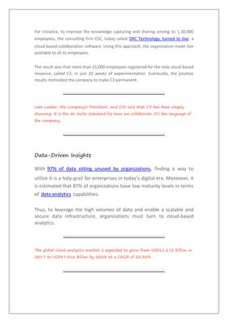 For instance, to improve the knowledge capturing and sharing among its 1,30,000
employees, the consulting firm CSC, today called DXC Technology, turned to Jive: a
cloud-based collaboration software. Using this approach, the organization made Jive
available to all its employees.
The result was that more than 25,000 employees registered for the new cloud-based
resource, called C3, in just 20 weeks of experimentation. Eventually, the positive
results motivated the company to make C3 permanent.
Lem Lasher, the company’s President, and CIO said that C3 has been simply
stunning. It is the de-facto standard for how we collaborate. It’s the language of
the company.
Data-Driven Insights
With 97% of data sitting unused by organizations, finding a way to
utilize it is a holy-grail for enterprises in today’s digital era. Moreover, it
is estimated that 87% of organizations have low maturity levels in terms
of data analytics capabilities.
Thus, to leverage the high volumes of data and enable a scalable and
secure data infrastructure, organizations must turn to cloud-based
analytics.
The global cloud analytics market is expected to grow from US$11.272 billion in
2017 to US$37.816 billion by 2023 at a CAGR of 22.35%.
 