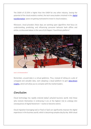 The CAGR of 22.35% is higher than the CAGR for any other industry. Seeing the
potential of the cloud analytics market, the tech-savvy leaders involved in the digital
transformation space are getting motivated to invest in cloud analytics.
Moreover, cloud providers these days are working upon algorithms that focus on
understanding, predicting, and influencing consumer behavior both offline and
online, as discussed above in the case of LA Clippers ‘CourtVision platform.’
source: www.businessinsider.in
Remember, unused data is a virtual goldmine. Thus, instead of sitting on a pile of
untapped and valuable data, start adopting a cloud platform to gain data-driven
insights, which will allow you to compete with the market leaders.
Conclusion
Cloud technology has rapidly entered today’s physital business world. And those
who restrain themselves in embracing it are at the highest risk to undergo dire
consequences of digital Darwinism—evolve or become extinct.
Cloud migration leveraging IaaS or PaaS or SaaS can significantly improve the digital
experience in the business world, which is becoming complex day by day. With cloud
 