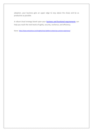 adoption, your business gets an upper edge to stay above the chaos and be as
productive as possible.
A robust cloud strategy based upon your business and functional requirements can
help you reach the next levels of agility, security, resilience, and efficiency.
Source - https://www.netsolutions.com/insights/cloud-platform-enhancing-customer-experience/
 