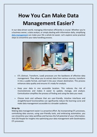 How You Can Make Data
Management Easier?
In our data-driven world, managing information efficiently is crucial. Whether you're
a business owner, a data analyst, or simply dealing with information daily, simplifying
data management can make your life a whole lot easier. Let's explore some practical
steps to streamline your data handling process.
• ETL (Extract, Transform, Load) processes are the backbone of effective data
management. They allow you to extract data from various sources, transform
it into a usable format, and load it into your chosen destination. This process
enhances data quality and ensures it's ready for analysis.
• Keep your data in one accessible location. This reduces the risk of
inconsistencies and makes it easier to update, manage, and analyze.
Centralization simplifies the process of finding and using the data you need.
• Choose tools and software that are user-friendly. Intuitive interfaces and
straightforward functionalities can significantly reduce the learning curve and
make data management accessible to a broader audience.
Wrap Up
Making data management easier is a proactive effort. By incorporating ETL processes,
centralizing data sources, using user-friendly tools, and embracing automation, you
can streamline your data workflow and harness the full potential of your information.
Visit GIS People for insights into optimizing your data management with GeoAnalytics
ETL processes.
 