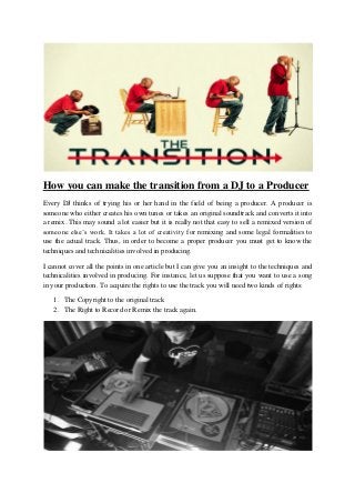 How you can make the transition from a DJ to a Producer
Every DJ thinks of trying his or her hand in the field of being a producer. A producer is
someone who either creates his own tunes or takes an original soundtrack and converts it into
a remix. This may sound a lot easier but it is really not that easy to sell a remixed version of
someone else’s work. It takes a lot of creativity for remixing and some legal formalities to
use the actual track. Thus, in order to become a proper producer you must get to know the
techniques and technicalities involved in producing.

I cannot cover all the points in one article but I can give you an insight to the techniques and
technicalities involved in producing. For instance, let us suppose that you want to use a song
in your production. To acquire the rights to use the track you will need two kinds of rights:

   1. The Copyright to the original track
   2. The Right to Record or Remix the track again.
 