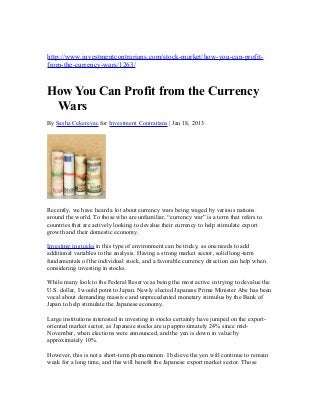 http://www.investmentcontrarians.com/stock-market/how-you-can-profit-
from-the-currency-wars/1263/


How You Can Profit from the Currency
 Wars
By Sasha Cekerevac for Investment Contrarians | Jan 18, 2013




Recently, we have heard a lot about currency wars being waged by various nations
around the world. To those who are unfamiliar, “currency war” is a term that refers to
countries that are actively looking to devalue their currency to help stimulate export
growth and their domestic economy.

Investing in stocks in this type of environment can be tricky, as one needs to add
additional variables to the analysis. Having a strong market sector, solid long-term
fundamentals of the individual stock, and a favorable currency direction can help when
considering investing in stocks.

While many look to the Federal Reserve as being the most active in trying to devalue the
U.S. dollar, I would point to Japan. Newly elected Japanese Prime Minister Abe has been
vocal about demanding massive and unprecedented monetary stimulus by the Bank of
Japan to help stimulate the Japanese economy.

Large institutions interested in investing in stocks certainly have jumped on the export-
oriented market sector, as Japanese stocks are up approximately 24% since mid-
November, when elections were announced, and the yen is down in value by
approximately 10%.

However, this is not a short-term phenomenon. I believe the yen will continue to remain
weak for a long time, and this will benefit the Japanese export market sector. Those
 