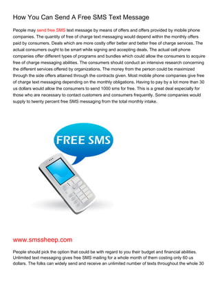How You Can Send A Free SMS Text Message
People may send free SMS text message by means of offers and offers provided by mobile phone
companies. The quantity of free of charge text messaging would depend within the monthly offers
paid by consumers. Deals which are more costly offer better and better free of charge services. The
actual consumers ought to be smart while signing and accepting deals. The actual cell phone
companies offer different types of programs and bundles which could allow the consumers to acquire
free of charge messaging abilities. The consumers should conduct an intensive research concerning
the different services offered by organizations. The money from the person could be maximized
through the side offers attained through the contracts given. Most mobile phone companies give free
of charge text messaging depending on the monthly obligations. Having to pay by a lot more than 30
us dollars would allow the consumers to send 1000 sms for free. This is a great deal especially for
those who are necessary to contact customers and consumers frequently. Some companies would
supply to twenty percent free SMS messaging from the total monthly intake.




www.smssheep.com
People should pick the option that could be with regard to you their budget and financial abilities.
Unlimited text messaging gives free SMS mailing for a whole month of them costing only 60 us
dollars. The folks can widely send and receive an unlimited number of texts throughout the whole 30
 