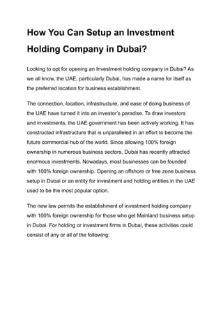 How You Can Setup an Investment
Holding Company in Dubai?
Looking to opt for opening an Investment holding company in Dubai? As
we all know, the UAE, particularly Dubai, has made a name for itself as
the preferred location for business establishment.
The connection, location, infrastructure, and ease of doing business of
the UAE have turned it into an investor’s paradise. To draw investors
and investments, the UAE government has been actively working. It has
constructed infrastructure that is unparalleled in an effort to become the
future commercial hub of the world. Since allowing 100% foreign
ownership in numerous business sectors, Dubai has recently attracted
enormous investments. Nowadays, most businesses can be founded
with 100% foreign ownership. Opening an offshore or free zone business
setup in Dubai or an entity for investment and holding entities in the UAE
used to be the most popular option.
The new law permits the establishment of investment holding company
with 100% foreign ownership for those who get Mainland business setup
in Dubai. For holding or investment firms in Dubai, these activities could
consist of any or all of the following:
 