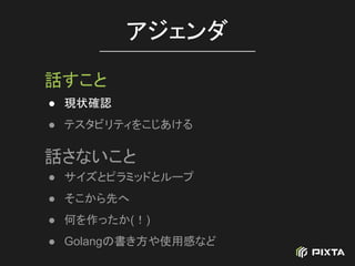● 現状確認
● テスタビリティをこじあける
アジェンダ
話すこと
話さないこと
● サイズとピラミッドとループ
● そこから先へ
● 何を作ったか(！)
● Golangの書き方や使用感など
 