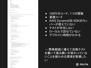 ● 109行のコード、1つの関数
● 重複コード
● AWS DynamoDB SDKのラッ
パーが使えていない
● テストが存在しない
● ローカルで回せていない
● デプロイに時間がかかる
→ 開発継続に備えて自動テスト
を書いて振る舞いが変わっていな
いことを確かめる環境を整備した
い
 