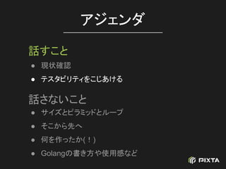 ● 現状確認
● テスタビリティをこじあける
アジェンダ
話すこと
話さないこと
● サイズとピラミッドとループ
● そこから先へ
● 何を作ったか(！)
● Golangの書き方や使用感など
 